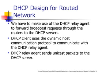 DHCP Design for Routed Network  We have to make use of the DHCP relay agent to forward broadcast requests through the routers to the DHCP servers.  DHCP client uses the dynamic host communication protocol to communicate with the DHCP relay agent.  DHCP relay agent sends unicast packets to the DHCP server.  