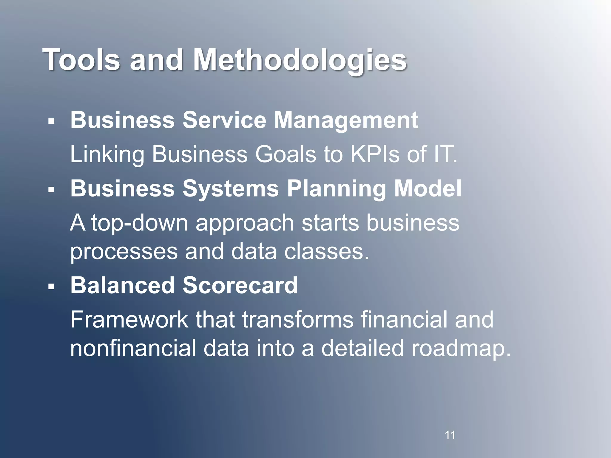 Tools and Methodologies 
 Business Service Management 
Linking Business Goals to KPIs of IT. 
 Business Systems Planning Model 
A top-down approach starts business 
processes and data classes. 
 Balanced Scorecard 
Framework that transforms financial and 
nonfinancial data into a detailed roadmap. 
11 
 