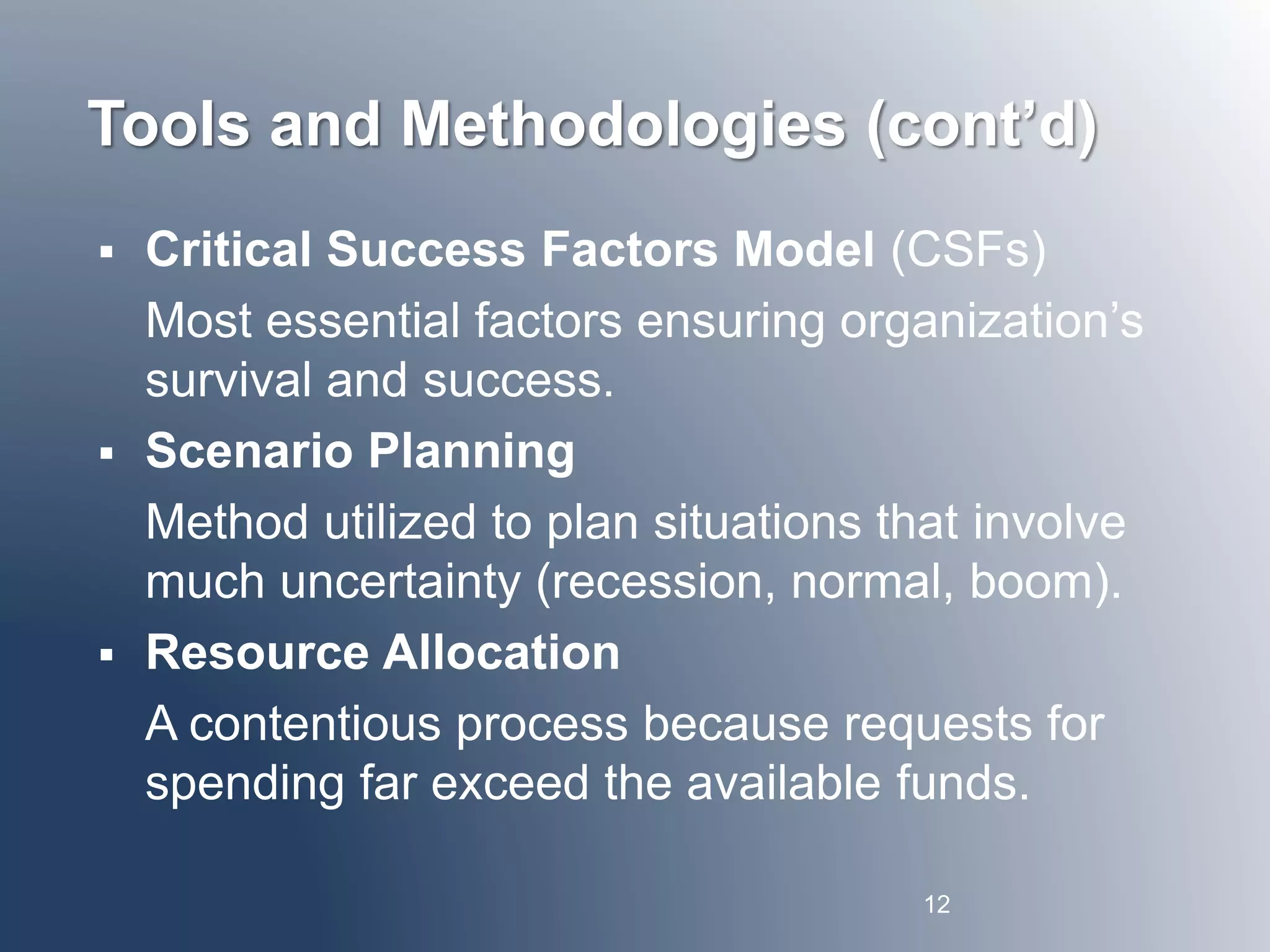 Tools and Methodologies (cont’d) 
 Critical Success Factors Model (CSFs) 
Most essential factors ensuring organization’s 
survival and success. 
 Scenario Planning 
Method utilized to plan situations that involve 
much uncertainty (recession, normal, boom). 
 Resource Allocation 
A contentious process because requests for 
spending far exceed the available funds. 
12 
 