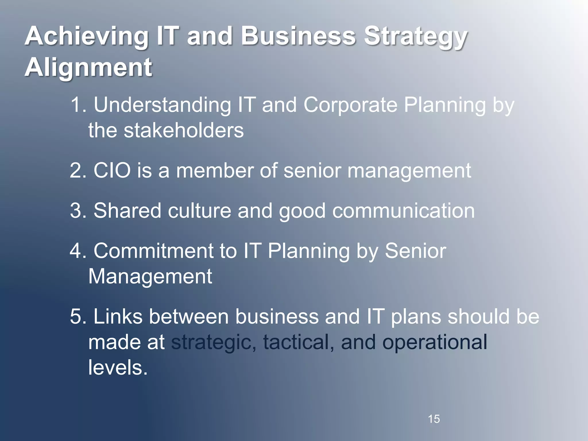 Achieving IT and Business Strategy 
Alignment 
1. Understanding IT and Corporate Planning by 
the stakeholders 
2. CIO is a member of senior management 
3. Shared culture and good communication 
4. Commitment to IT Planning by Senior 
Management 
5. Links between business and IT plans should be 
made at strategic, tactical, and operational 
levels. 
15 
 