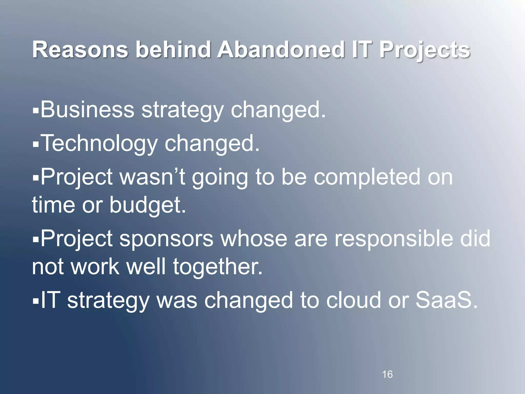 Reasons behind Abandoned IT Projects 
Business strategy changed. 
Technology changed. 
Project wasn’t going to be completed on 
time or budget. 
Project sponsors whose are responsible did 
not work well together. 
IT strategy was changed to cloud or SaaS. 
16 
 