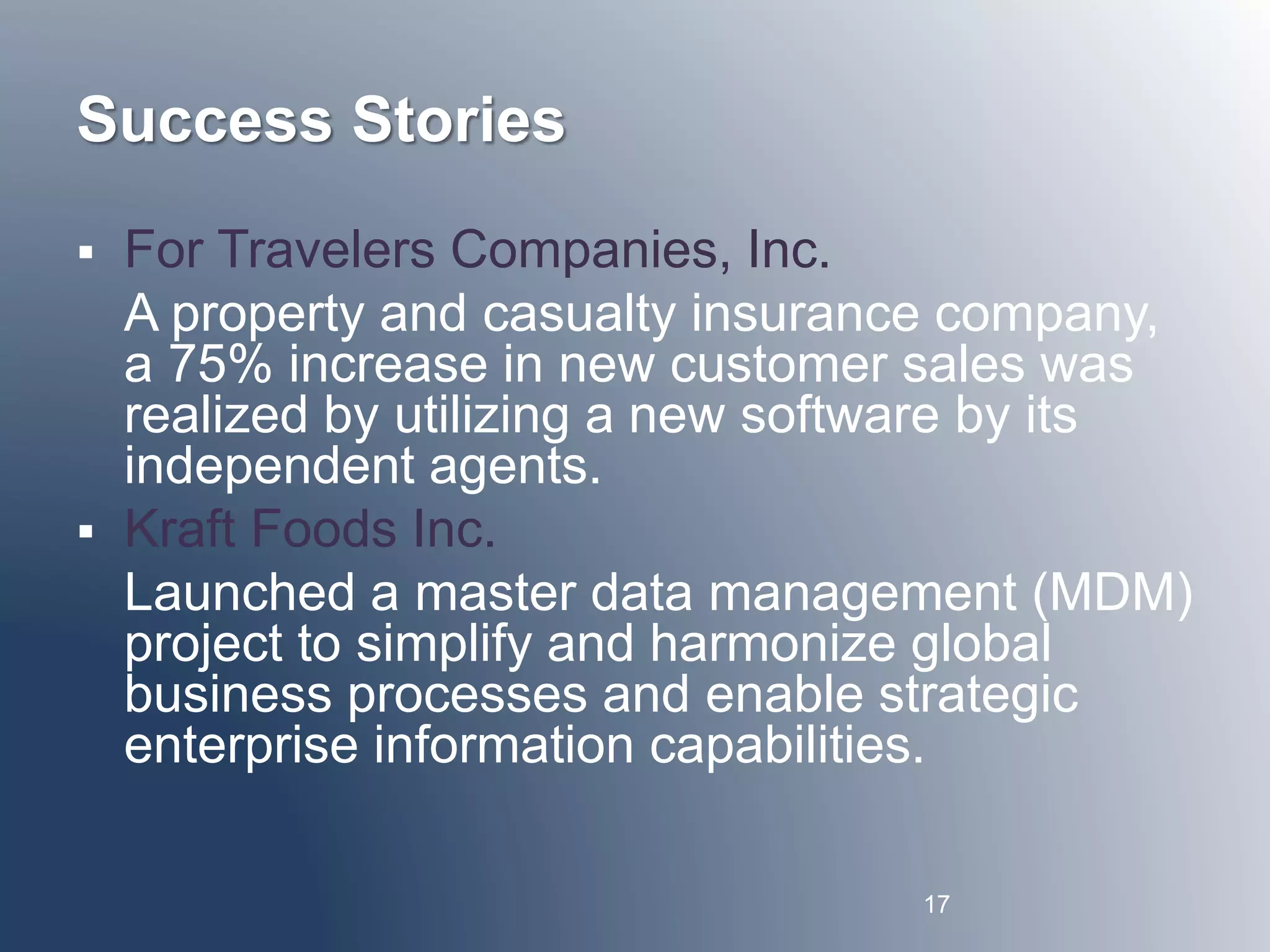 Success Stories 
 For Travelers Companies, Inc. 
A property and casualty insurance company, 
a 75% increase in new customer sales was 
realized by utilizing a new software by its 
independent agents. 
 Kraft Foods Inc. 
Launched a master data management (MDM) 
project to simplify and harmonize global 
business processes and enable strategic 
enterprise information capabilities. 
17 
 