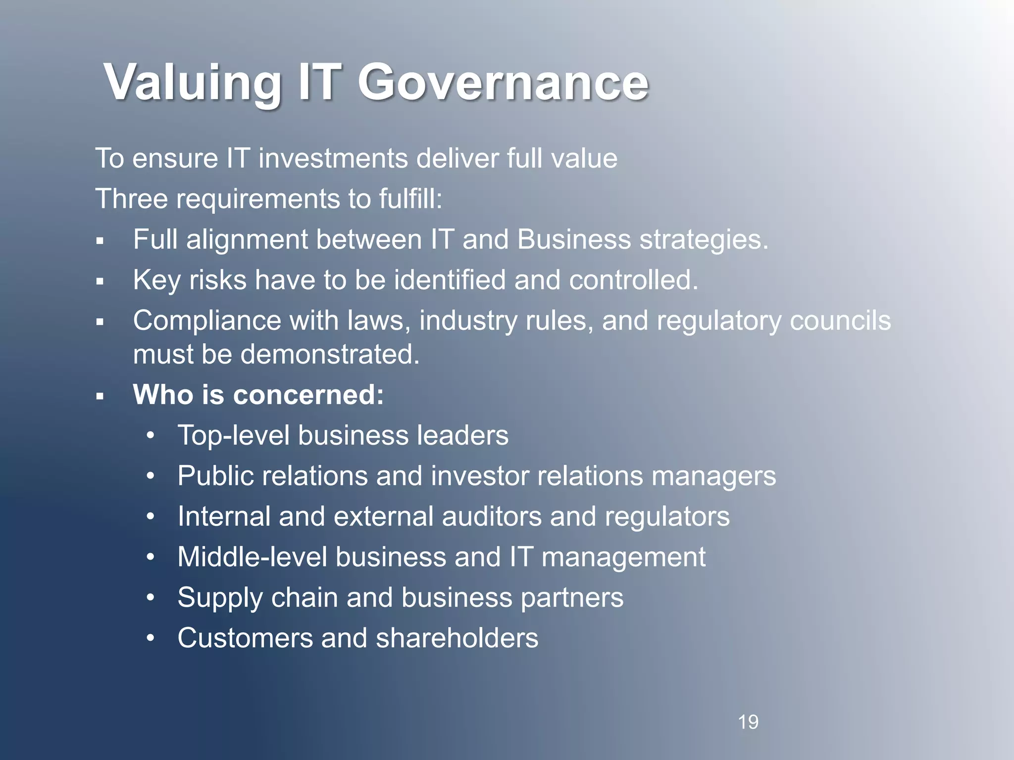 Valuing IT Governance 
To ensure IT investments deliver full value 
Three requirements to fulfill: 
 Full alignment between IT and Business strategies. 
 Key risks have to be identified and controlled. 
 Compliance with laws, industry rules, and regulatory councils 
must be demonstrated. 
 Who is concerned: 
• Top-level business leaders 
• Public relations and investor relations managers 
• Internal and external auditors and regulators 
• Middle-level business and IT management 
• Supply chain and business partners 
• Customers and shareholders 
19 
 