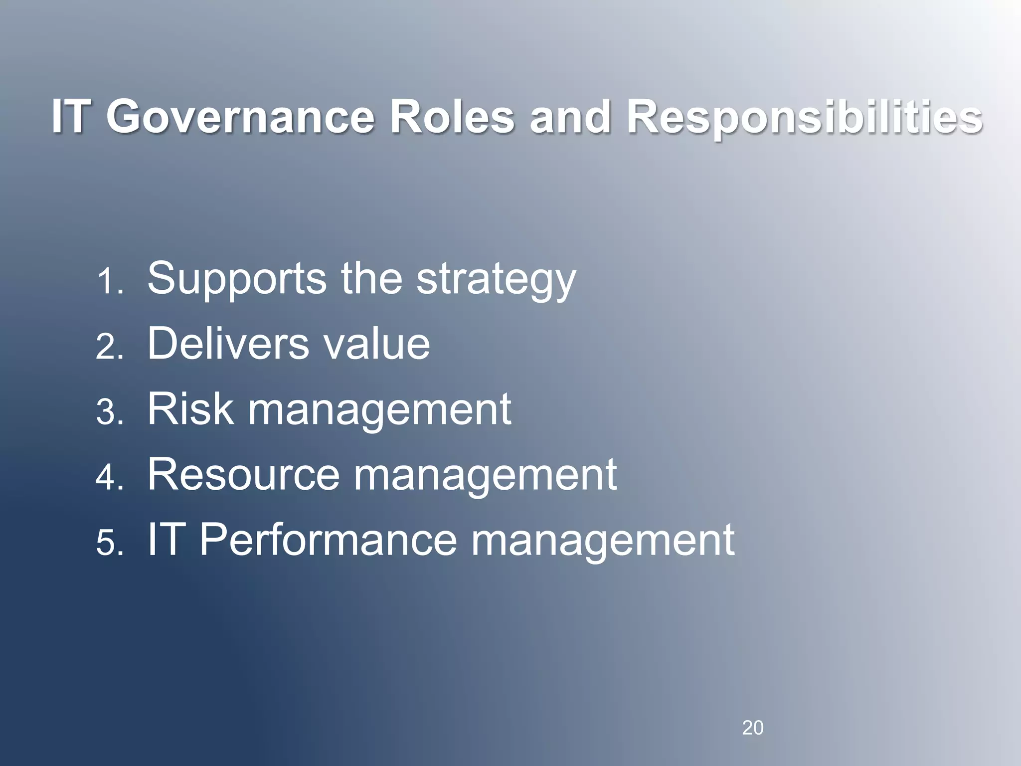 IT Governance Roles and Responsibilities 
1. Supports the strategy 
2. Delivers value 
3. Risk management 
4. Resource management 
5. IT Performance management 
20 
 
