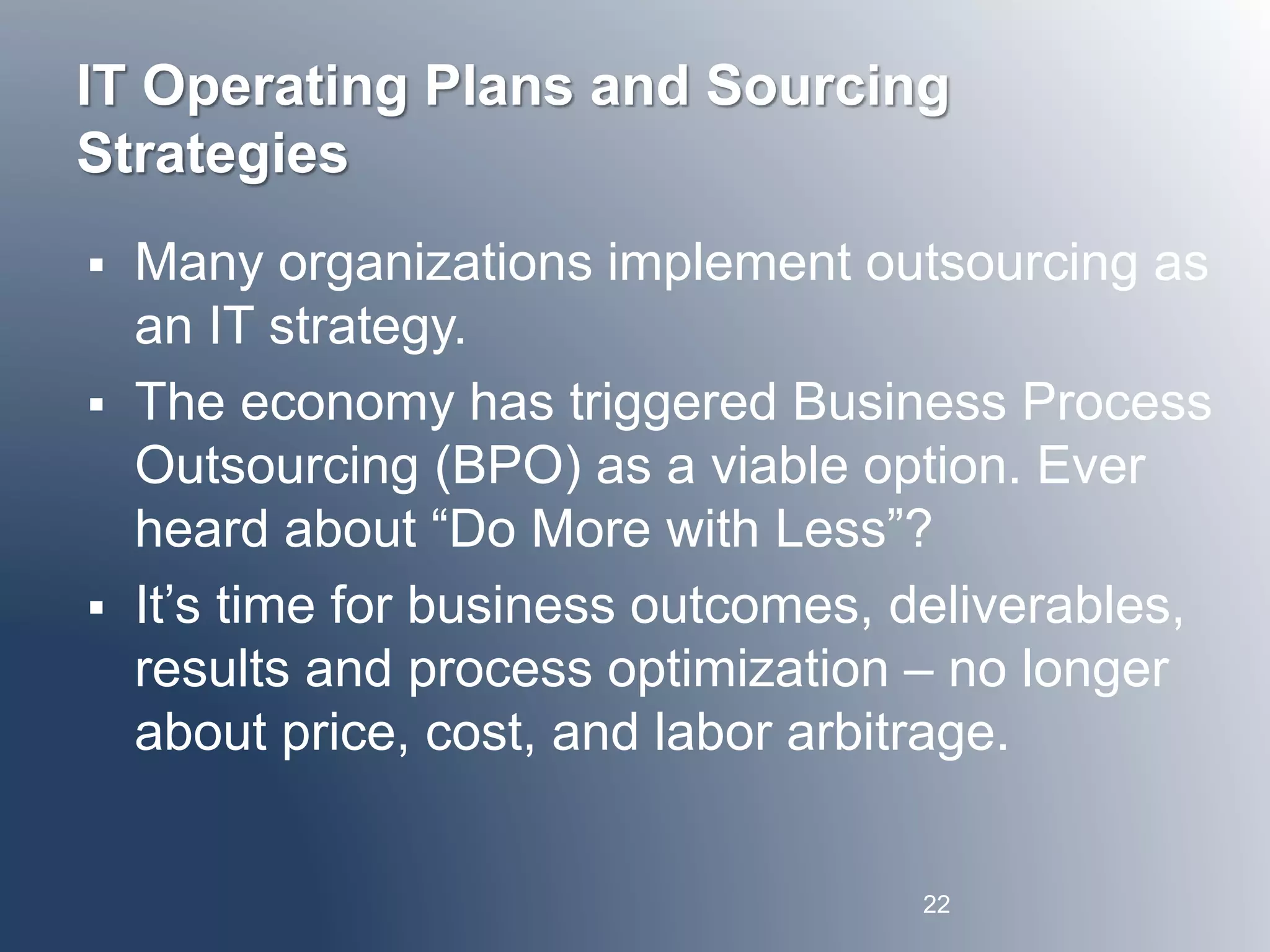 IT Operating Plans and Sourcing 
Strategies 
 Many organizations implement outsourcing as 
an IT strategy. 
 The economy has triggered Business Process 
Outsourcing (BPO) as a viable option. Ever 
heard about “Do More with Less”? 
 It’s time for business outcomes, deliverables, 
results and process optimization – no longer 
about price, cost, and labor arbitrage. 
22 
 