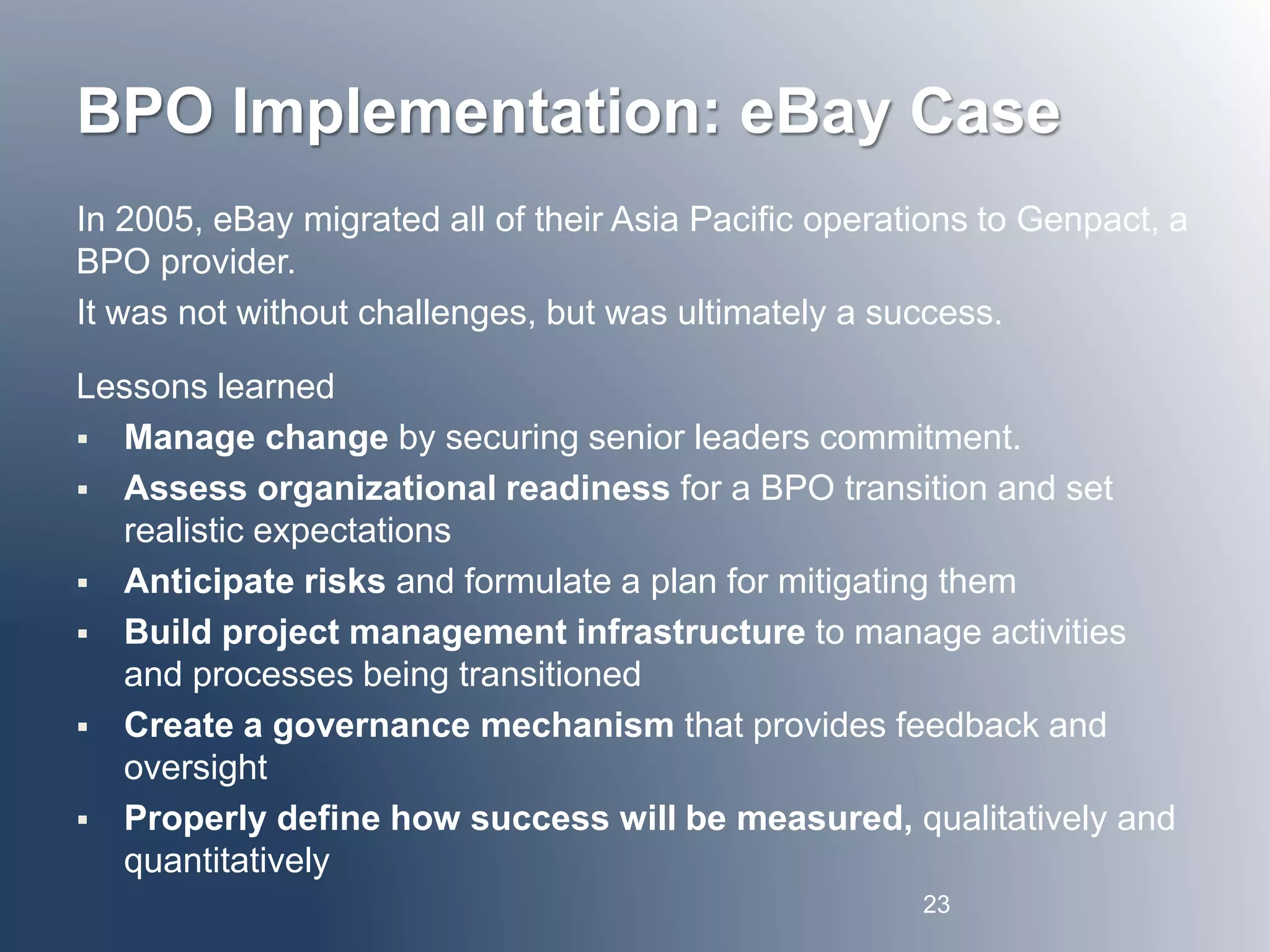 BPO Implementation: eBay Case 
In 2005, eBay migrated all of their Asia Pacific operations to Genpact, a 
BPO provider. 
It was not without challenges, but was ultimately a success. 
Lessons learned 
 Manage change by securing senior leaders commitment. 
 Assess organizational readiness for a BPO transition and set 
realistic expectations 
 Anticipate risks and formulate a plan for mitigating them 
 Build project management infrastructure to manage activities 
and processes being transitioned 
 Create a governance mechanism that provides feedback and 
oversight 
 Properly define how success will be measured, qualitatively and 
quantitatively 
23 
 