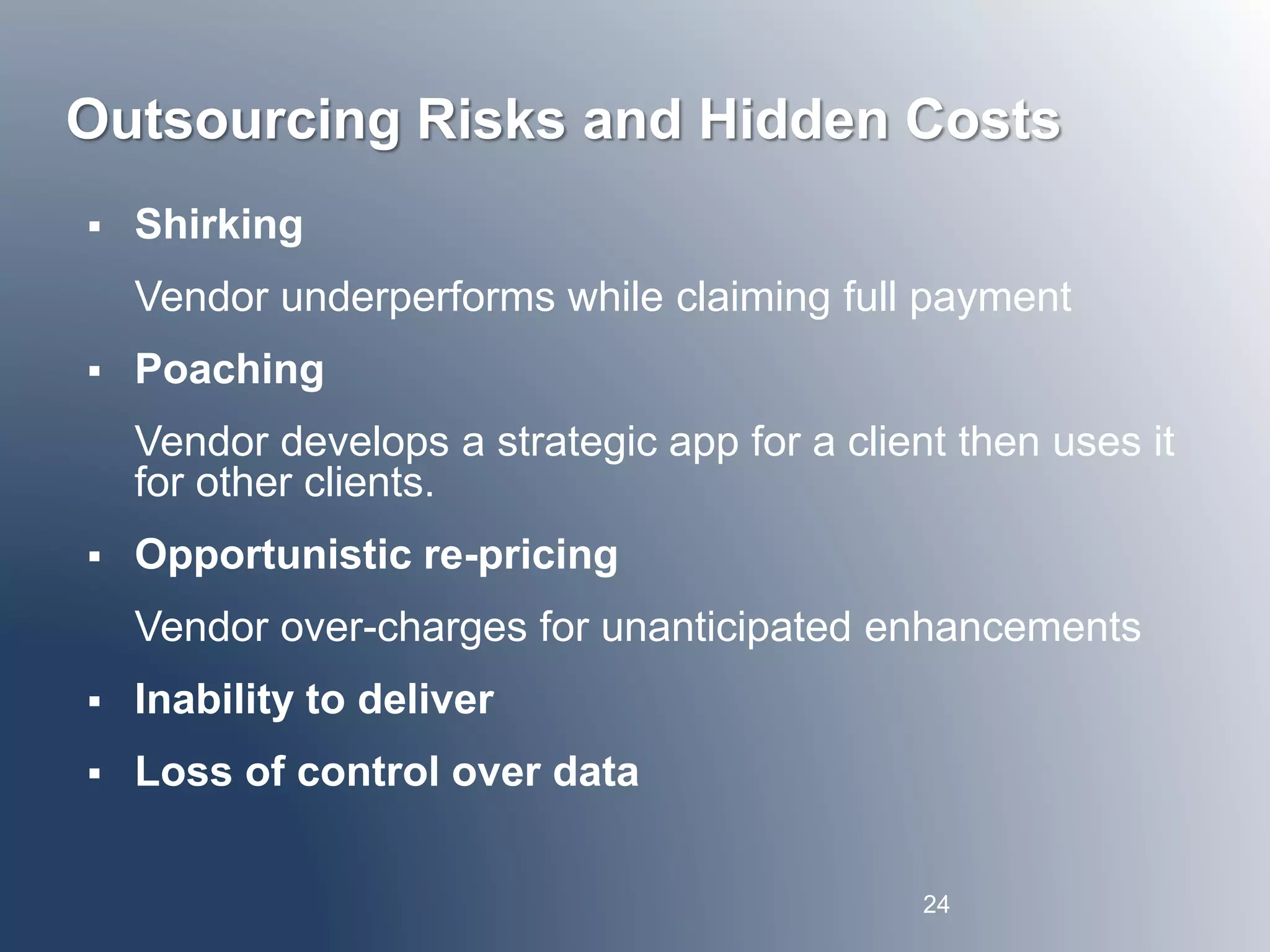 Outsourcing Risks and Hidden Costs 
 Shirking 
Vendor underperforms while claiming full payment 
 Poaching 
Vendor develops a strategic app for a client then uses it 
for other clients. 
 Opportunistic re-pricing 
Vendor over-charges for unanticipated enhancements 
 Inability to deliver 
 Loss of control over data 
24 
 