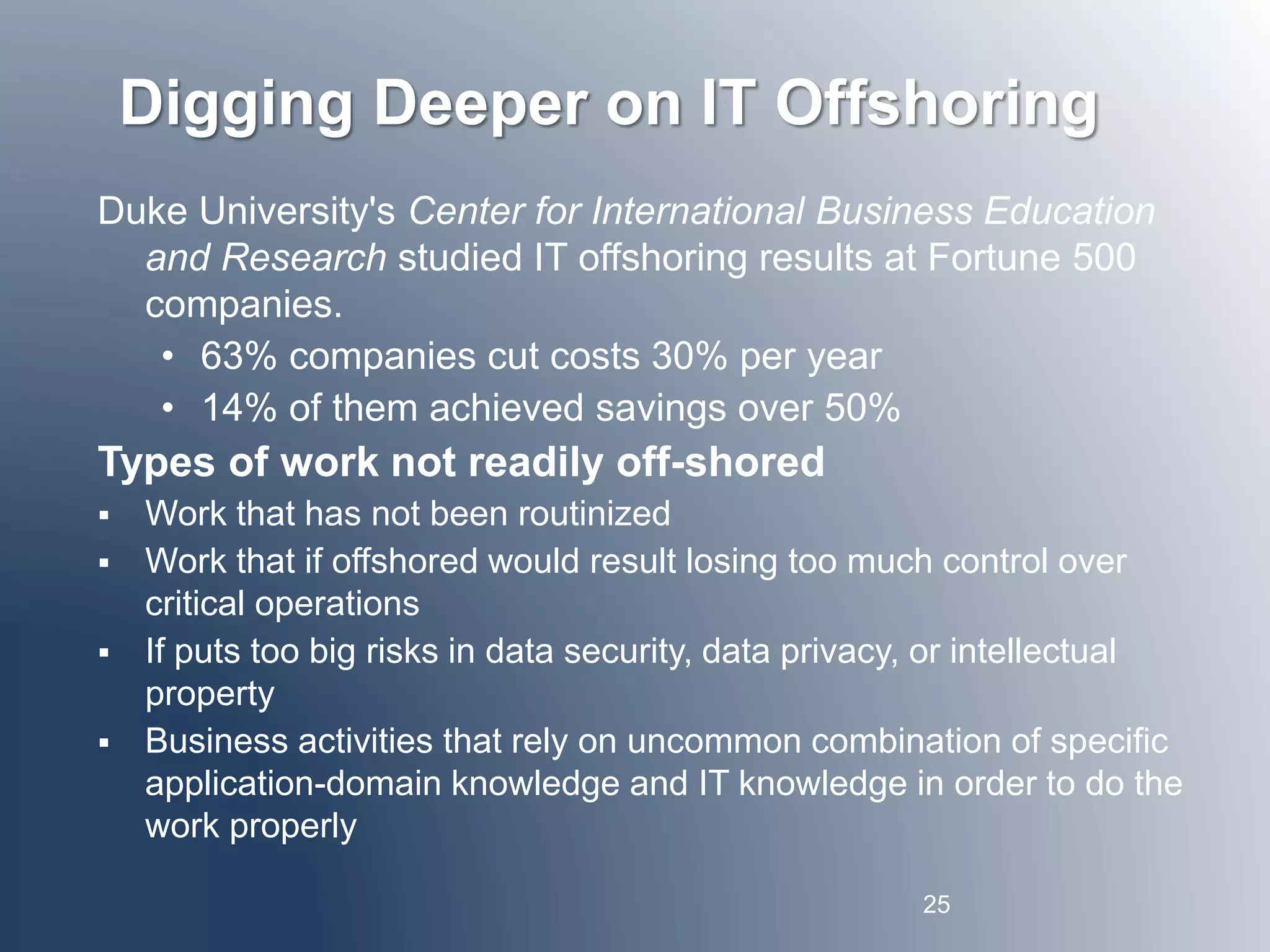 Digging Deeper on IT Offshoring 
Duke University's Center for International Business Education 
and Research studied IT offshoring results at Fortune 500 
companies. 
• 63% companies cut costs 30% per year 
• 14% of them achieved savings over 50% 
Types of work not readily off-shored 
 Work that has not been routinized 
 Work that if offshored would result losing too much control over 
critical operations 
 If puts too big risks in data security, data privacy, or intellectual 
property 
 Business activities that rely on uncommon combination of specific 
application-domain knowledge and IT knowledge in order to do the 
work properly 
25 
 