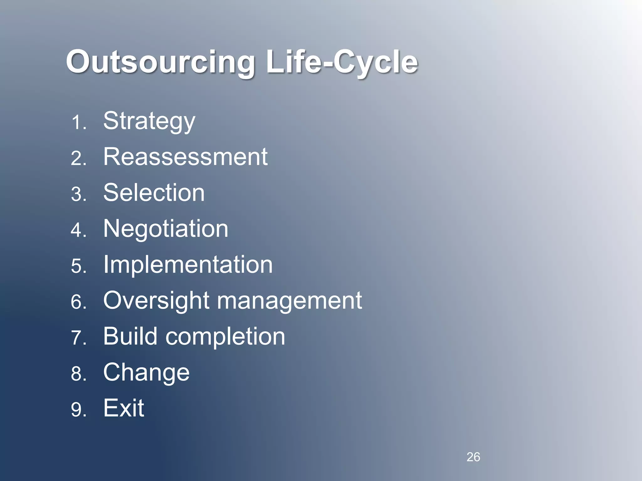 Outsourcing Life-Cycle 
1. Strategy 
2. Reassessment 
3. Selection 
4. Negotiation 
5. Implementation 
6. Oversight management 
7. Build completion 
8. Change 
9. Exit 
26 
 