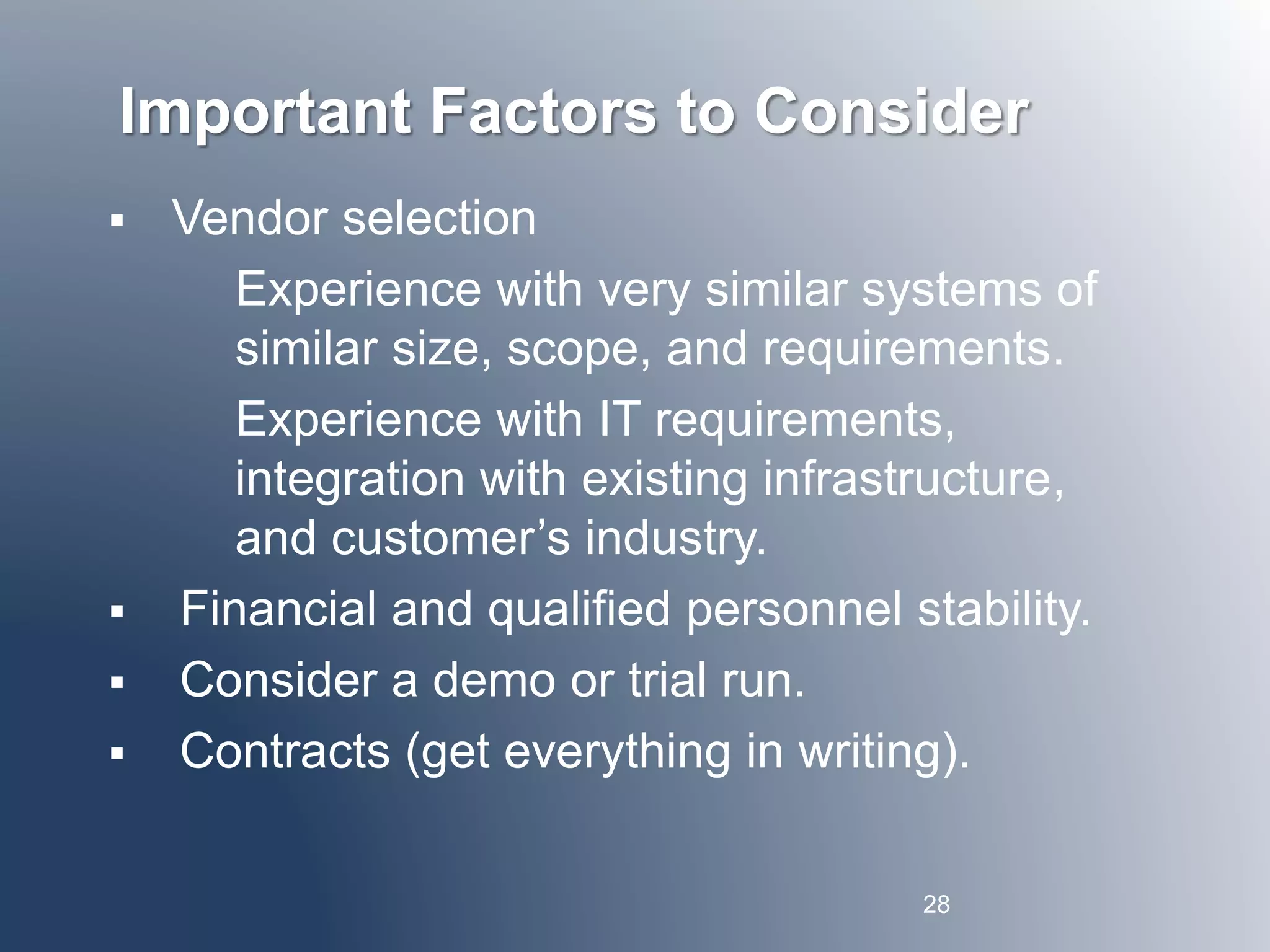 Important Factors to Consider 
 Vendor selection 
Experience with very similar systems of 
similar size, scope, and requirements. 
Experience with IT requirements, 
integration with existing infrastructure, 
and customer’s industry. 
 Financial and qualified personnel stability. 
 Consider a demo or trial run. 
 Contracts (get everything in writing). 
28 
 