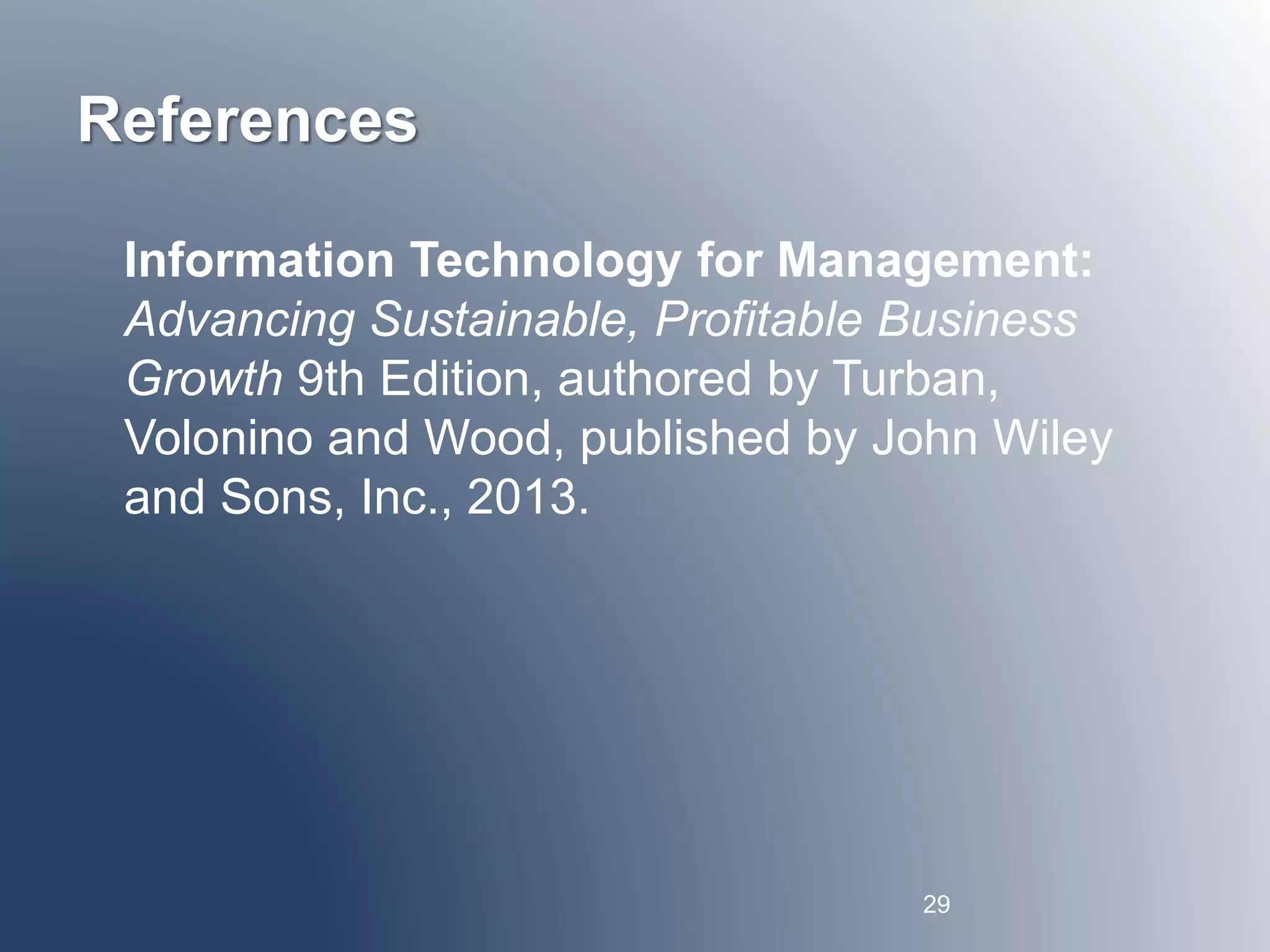 References 
Information Technology for Management: 
Advancing Sustainable, Profitable Business 
Growth 9th Edition, authored by Turban, 
Volonino and Wood, published by John Wiley 
and Sons, Inc., 2013. 
29 
 