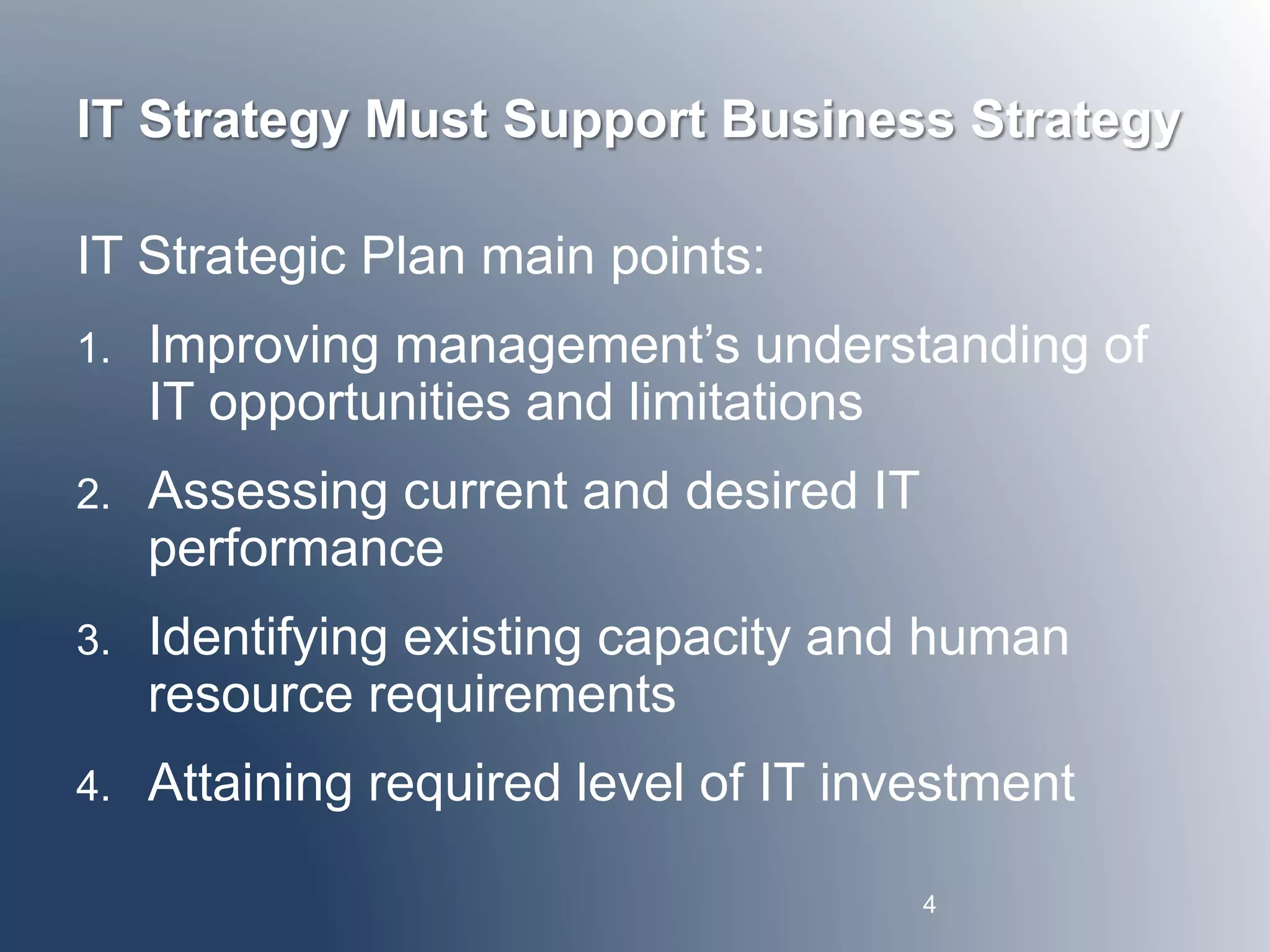 IT Strategy Must Support Business Strategy 
IT Strategic Plan main points: 
1. Improving management’s understanding of 
IT opportunities and limitations 
2. Assessing current and desired IT 
performance 
3. Identifying existing capacity and human 
resource requirements 
4. Attaining required level of IT investment 
4 
 