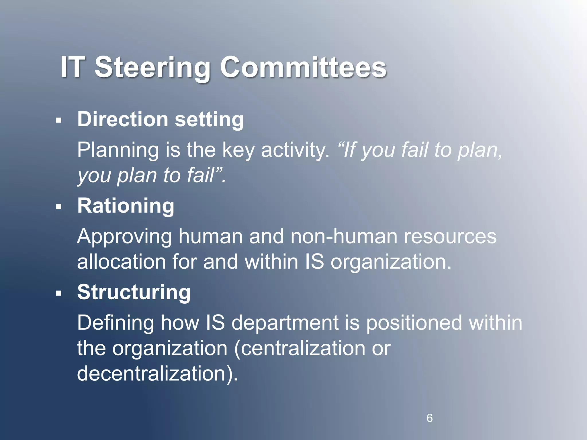 IT Steering Committees 
 Direction setting 
Planning is the key activity. “If you fail to plan, 
you plan to fail”. 
 Rationing 
Approving human and non-human resources 
allocation for and within IS organization. 
 Structuring 
Defining how IS department is positioned within 
the organization (centralization or 
decentralization). 
6 
 