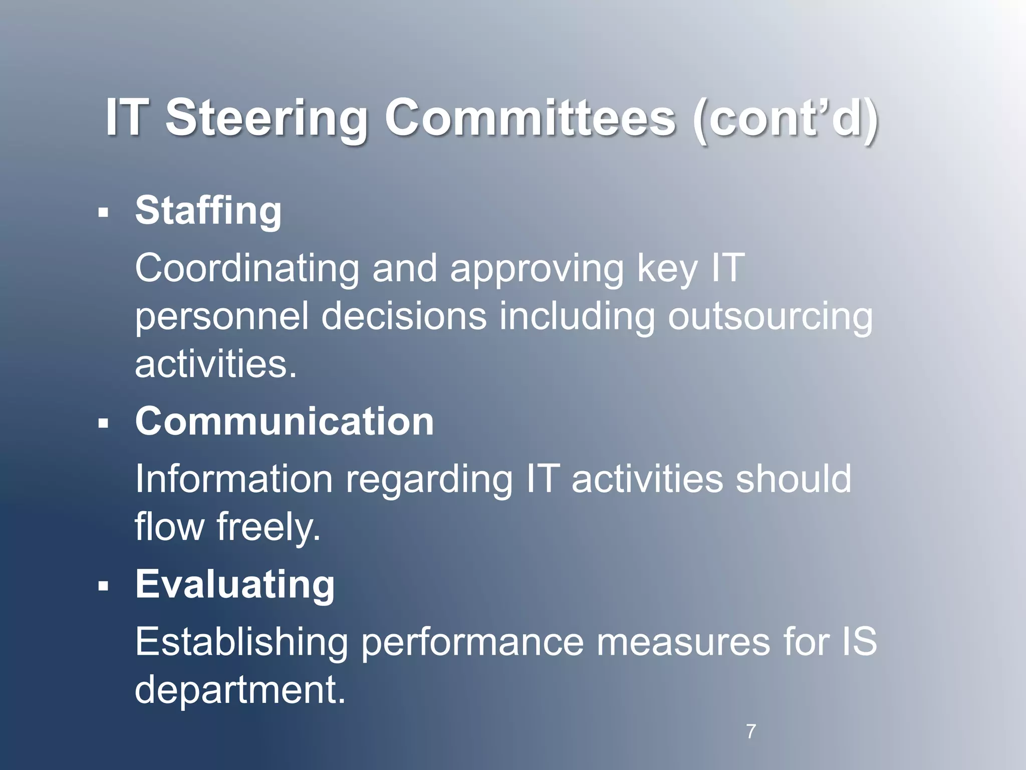 IT Steering Committees (cont’d) 
 Staffing 
Coordinating and approving key IT 
personnel decisions including outsourcing 
activities. 
 Communication 
Information regarding IT activities should 
flow freely. 
 Evaluating 
Establishing performance measures for IS 
department. 
7 
 