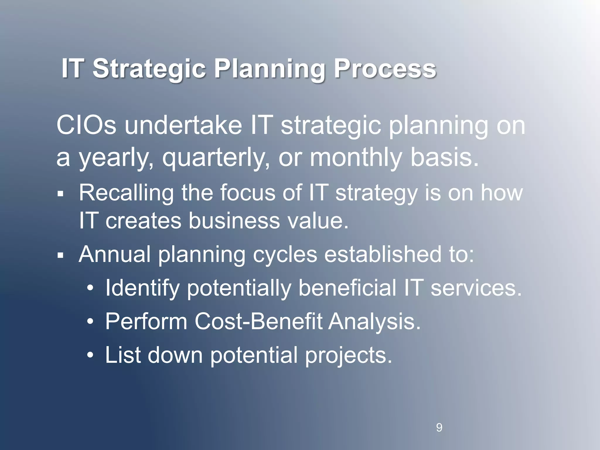 IT Strategic Planning Process 
CIOs undertake IT strategic planning on 
a yearly, quarterly, or monthly basis. 
 Recalling the focus of IT strategy is on how 
IT creates business value. 
 Annual planning cycles established to: 
• Identify potentially beneficial IT services. 
• Perform Cost-Benefit Analysis. 
• List down potential projects. 
9 
 