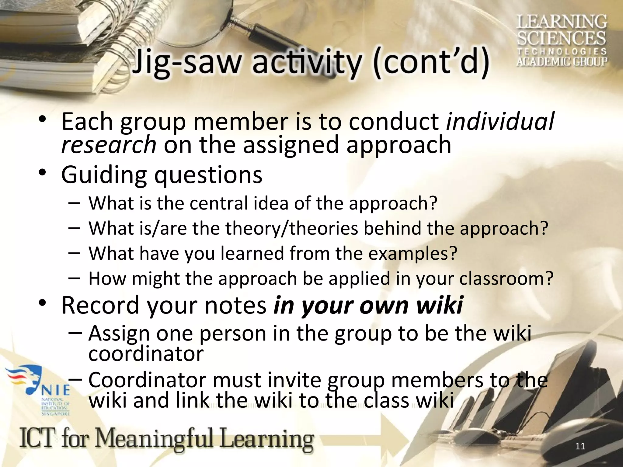 Each group member is to conduct  individual research  on the assigned approach Guiding questions What is the central idea of the approach? What is/are the theory/theories behind the approach? What have you learned from the examples? How might the approach be applied in your classroom? Record your notes  in your own wiki Assign one person in the group to be the wiki coordinator Coordinator must invite group members to the wiki and link the wiki to the class wiki 