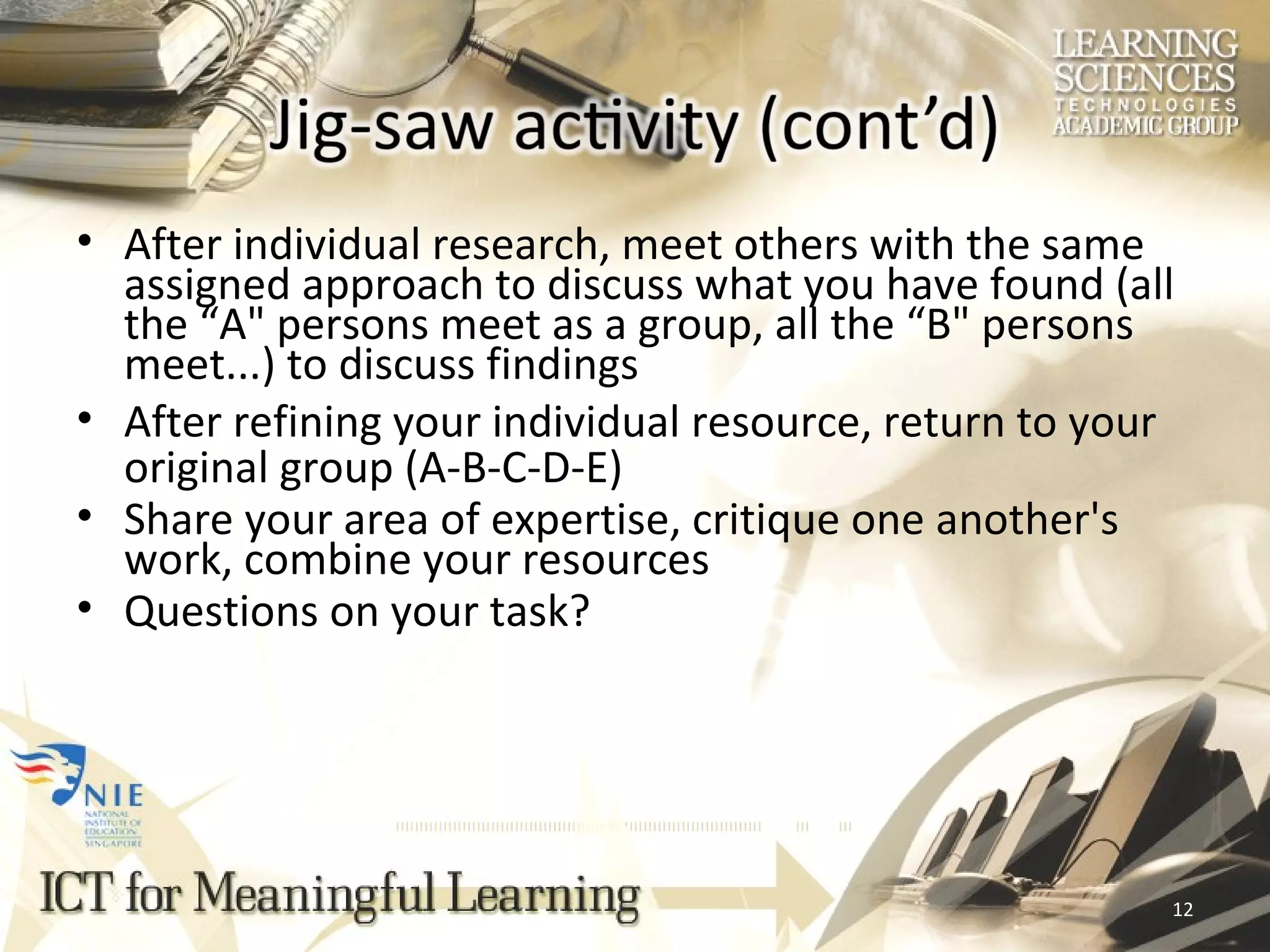 After individual research, meet others with the same assigned approach to discuss what you have found (all the “A&quot; persons meet as a group, all the “B&quot; persons meet...) to discuss findings After refining your individual resource, return to your original group (A-B-C-D-E) Share your area of expertise, critique one another's work, combine your resources  Questions on your task? 
