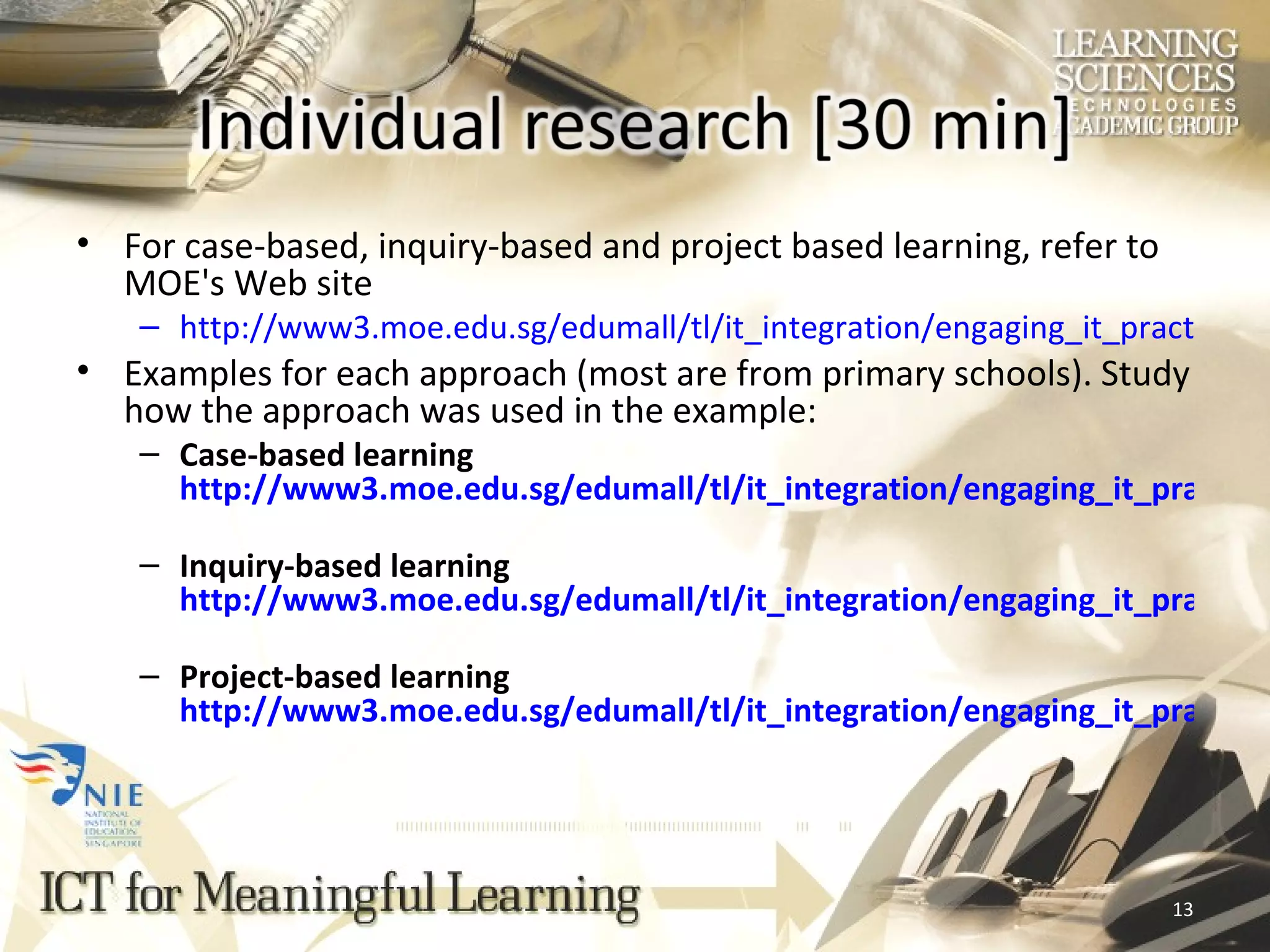 For case-based, inquiry-based and project based learning, refer to MOE's Web site http://ict.edumall.sg/ict/slot/u111/engaging_it_practices/lib2learning.htm http://ict.edumall.sg/ict/slot/u111/engaging_it_practices/lib2inquiry.htm http://ict.edumall.sg/ict/slot/u111/engaging_it_practices/lib2project.htm Examples for each approach (most are from primary schools). Study how the approach was used in the example: Case-based learning http://ict.edumall.sg/ict/slot/u111/engaging_it_practices/1understanding.htm Inquiry-based learning http://ict.edumall.sg/ict/slot/u111/engaging_it_practices/1fieldwork.htm Project-based learning http://ict.edumall.sg/ict/slot/u111/engaging_it_practices/1ne.htm 