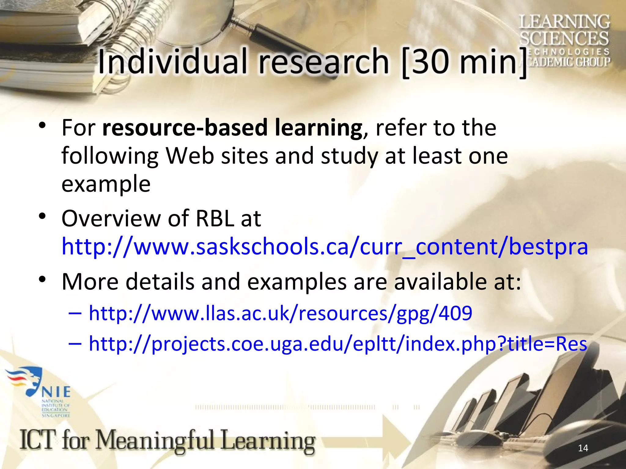 For  resource-based learning , refer to the following Web sites and study at least one example Overview of RBL at  http://www.saskschools.ca/curr_content/bestpractice/resource/index.html More details and examples are available at: http://www.llas.ac.uk/resources/gpg/409 http://projects.coe.uga.edu/epltt/index.php?title=Resource-Based_Learning 