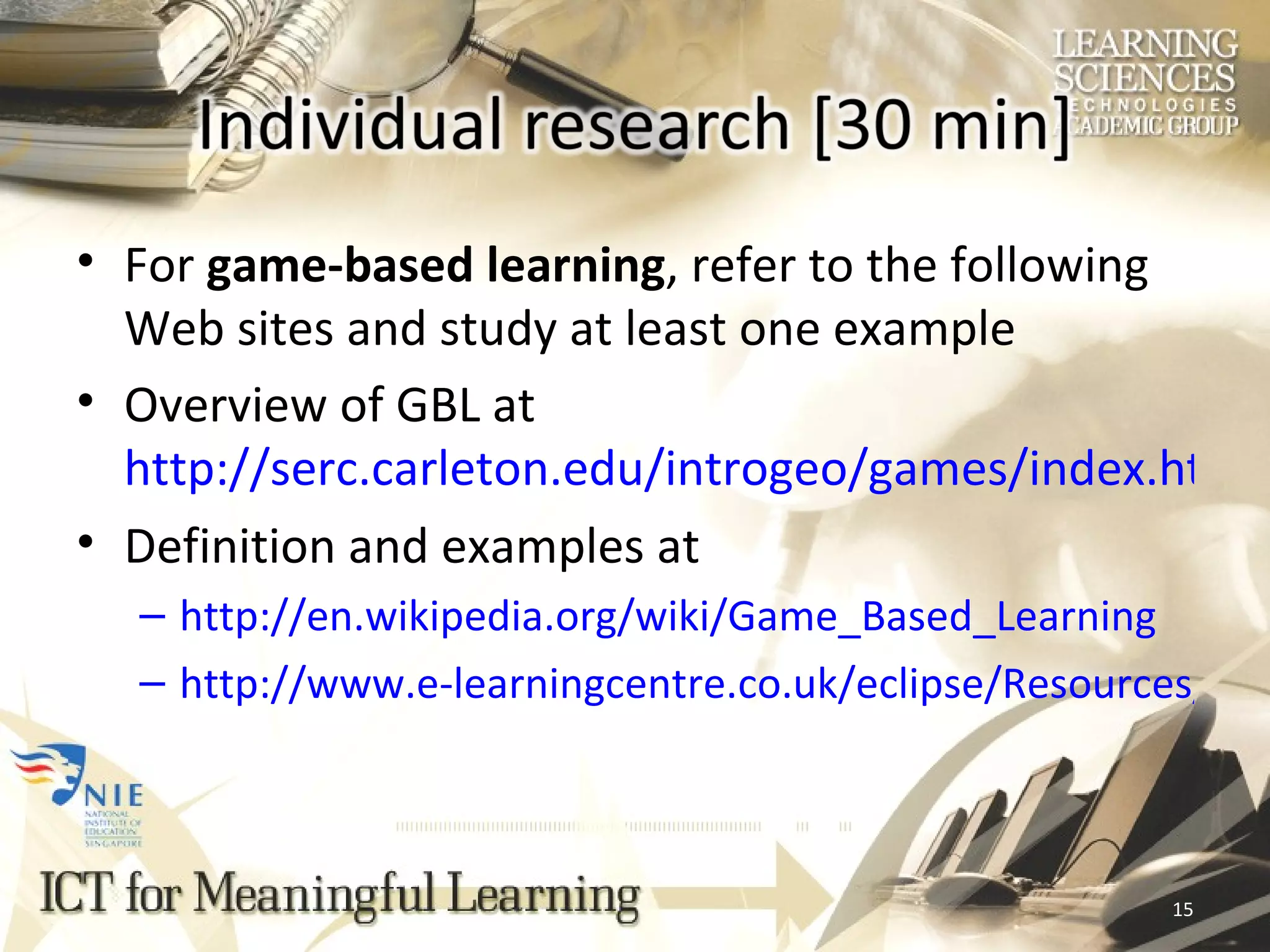 For  game-based learning , refer to the following Web sites and study at least one example Overview of GBL at  http://serc.carleton.edu/introgeo/games/index.html Definition and examples at  http://en.wikipedia.org/wiki/Game_Based_Learning http://www.e-learningcentre.co.uk/eclipse/Resources/games.htm 
