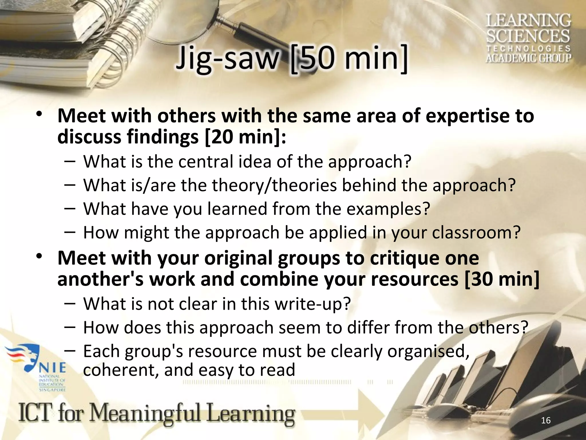 Meet with others with the same area of expertise to discuss findings [20 min]: What is the central idea of the approach? What is/are the theory/theories behind the approach? What have you learned from the examples? How might the approach be applied in your classroom? Meet with your original groups to critique one another's work and combine your resources [30 min] What is not clear in this write-up? How does this approach seem to differ from the others? Each group's resource must be clearly organised, coherent, and easy to read 