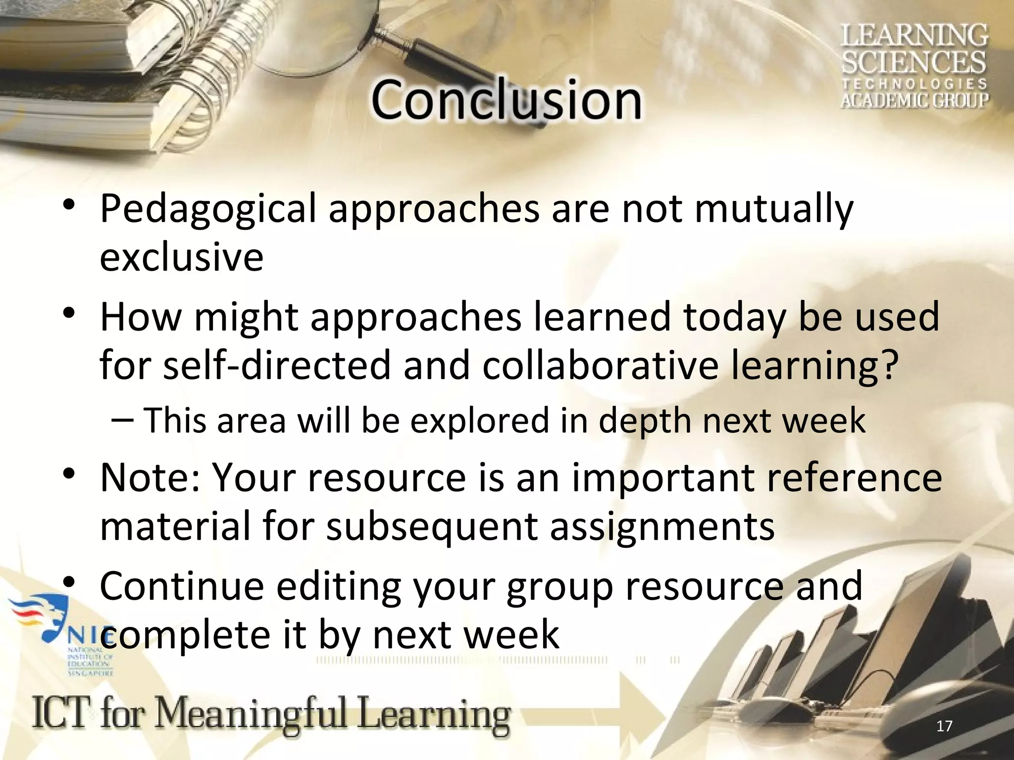 Pedagogical approaches are not mutually exclusive   How might approaches learned today be used for self-directed and collaborative learning? This area will be explored in depth next week Note: Your resource is an important reference material for subsequent assignments Continue editing your group resource and complete it by next week  