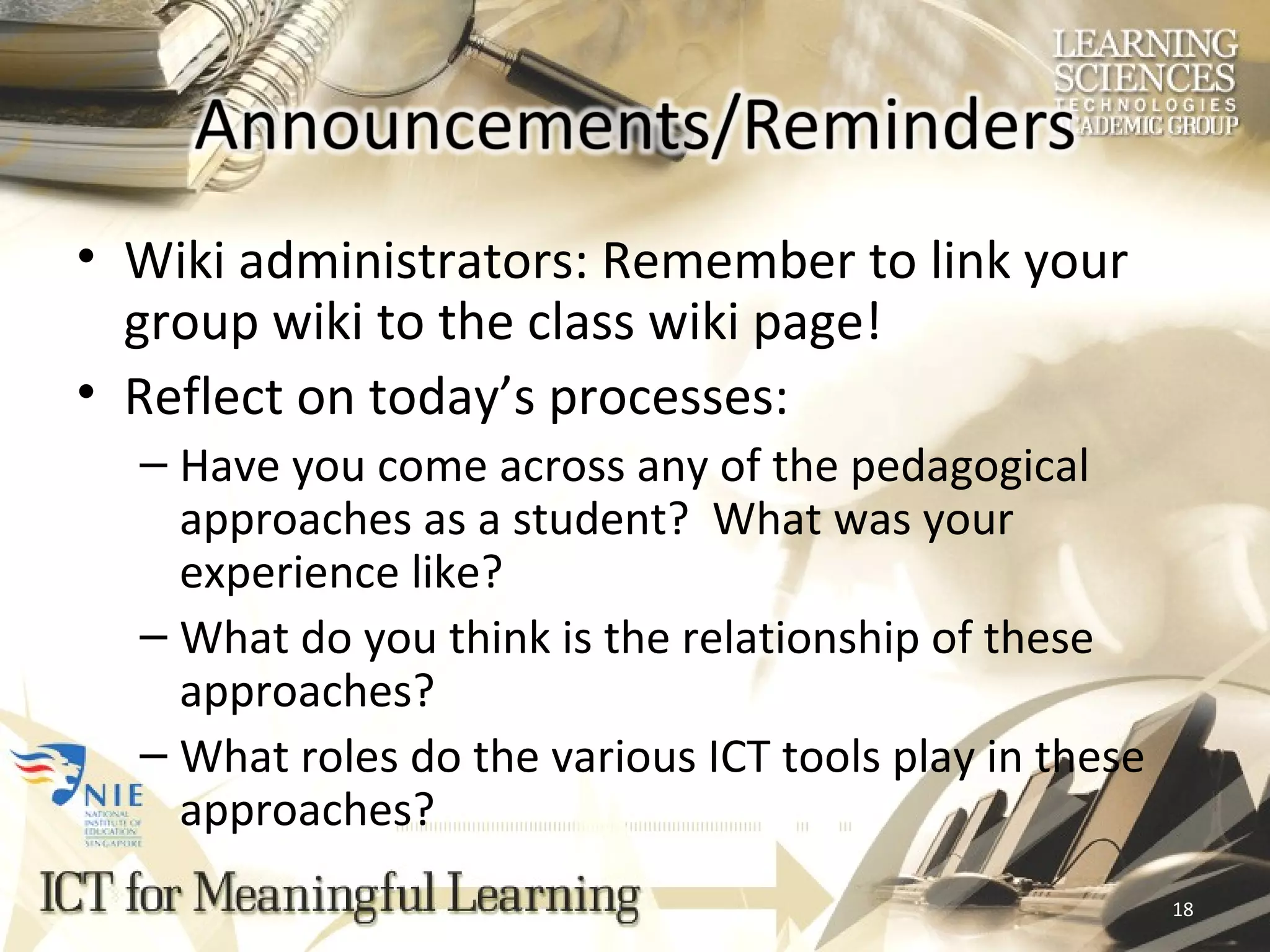 Wiki administrators: Remember to link your group wiki to the class wiki page! Reflect on today’s processes: Have you come across any of the pedagogical approaches as a student?  What was your experience like? What do you think is the relationship of these approaches? What roles do the various ICT tools play in these approaches? 