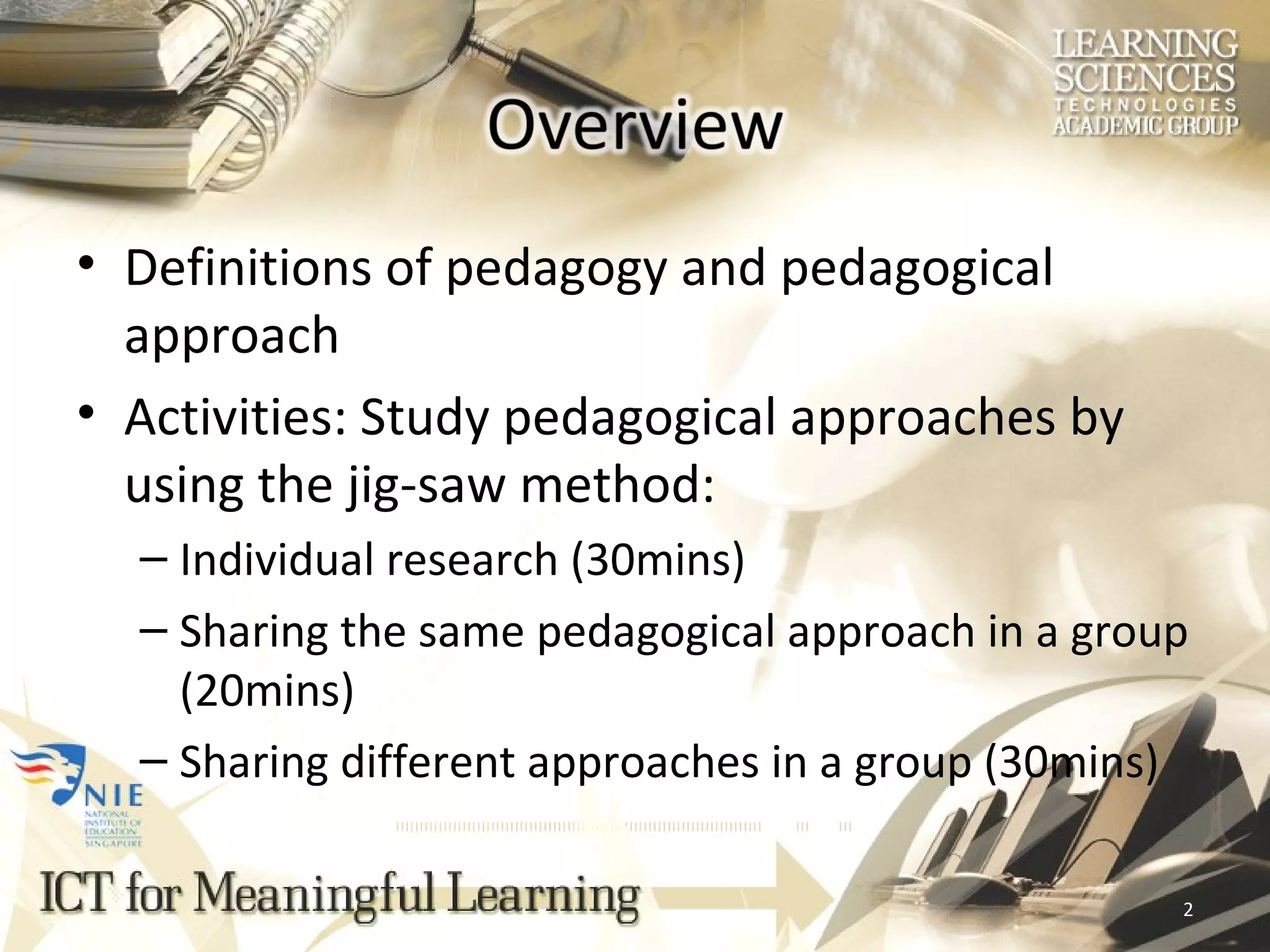 Definitions of pedagogy and pedagogical approach Activities: Study pedagogical approaches by using the jig-saw method: Individual research (30mins) Sharing the same pedagogical approach in a group (20mins) Sharing different approaches in a group (30mins) 