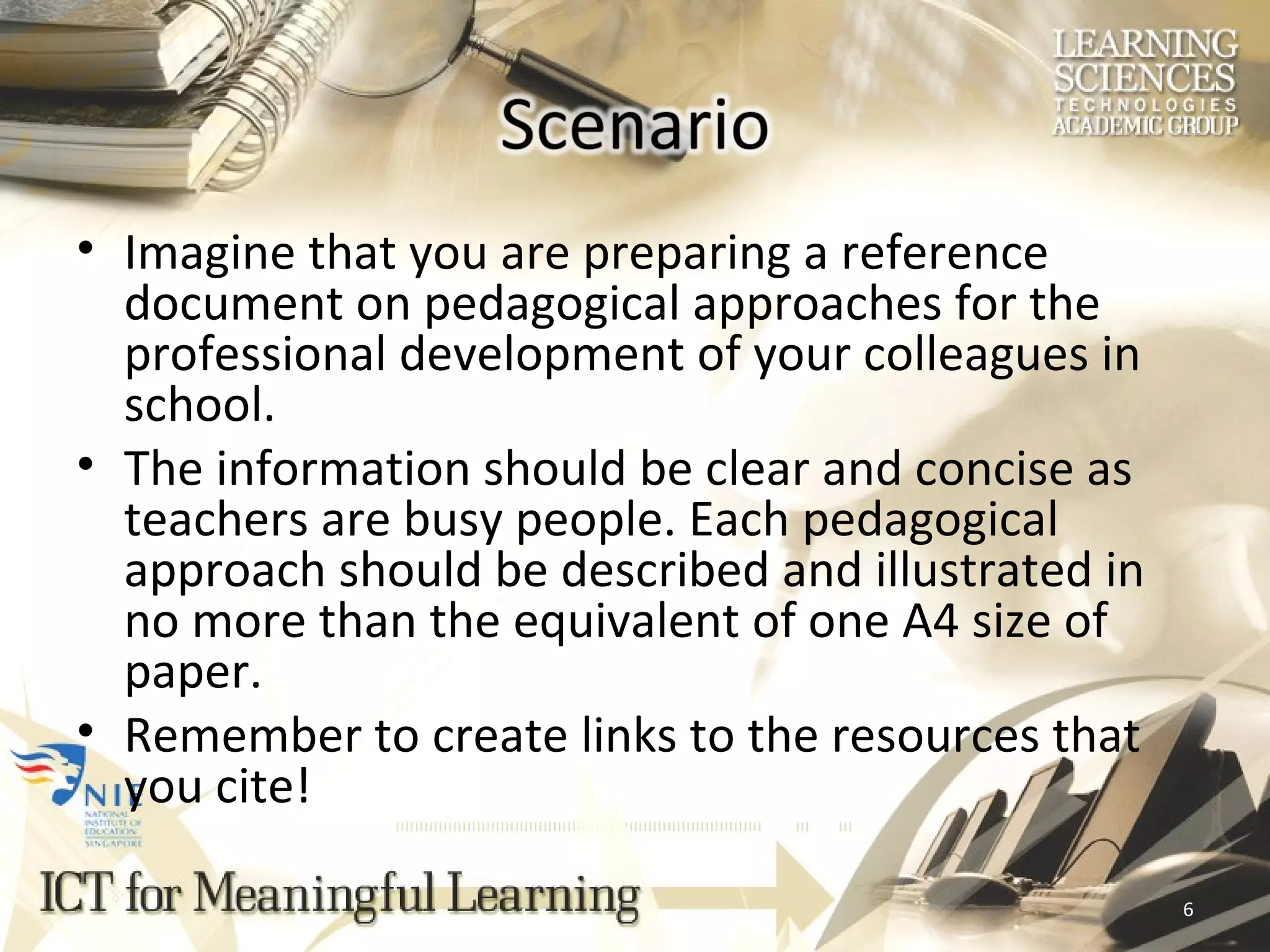 Imagine that you are preparing a reference document on pedagogical approaches for the professional development of your colleagues in school.  The information should be clear and concise as teachers are busy people. Each pedagogical approach should be described and illustrated in no more than the equivalent of one A4 size of paper. Remember to create links to the resources that you cite! 