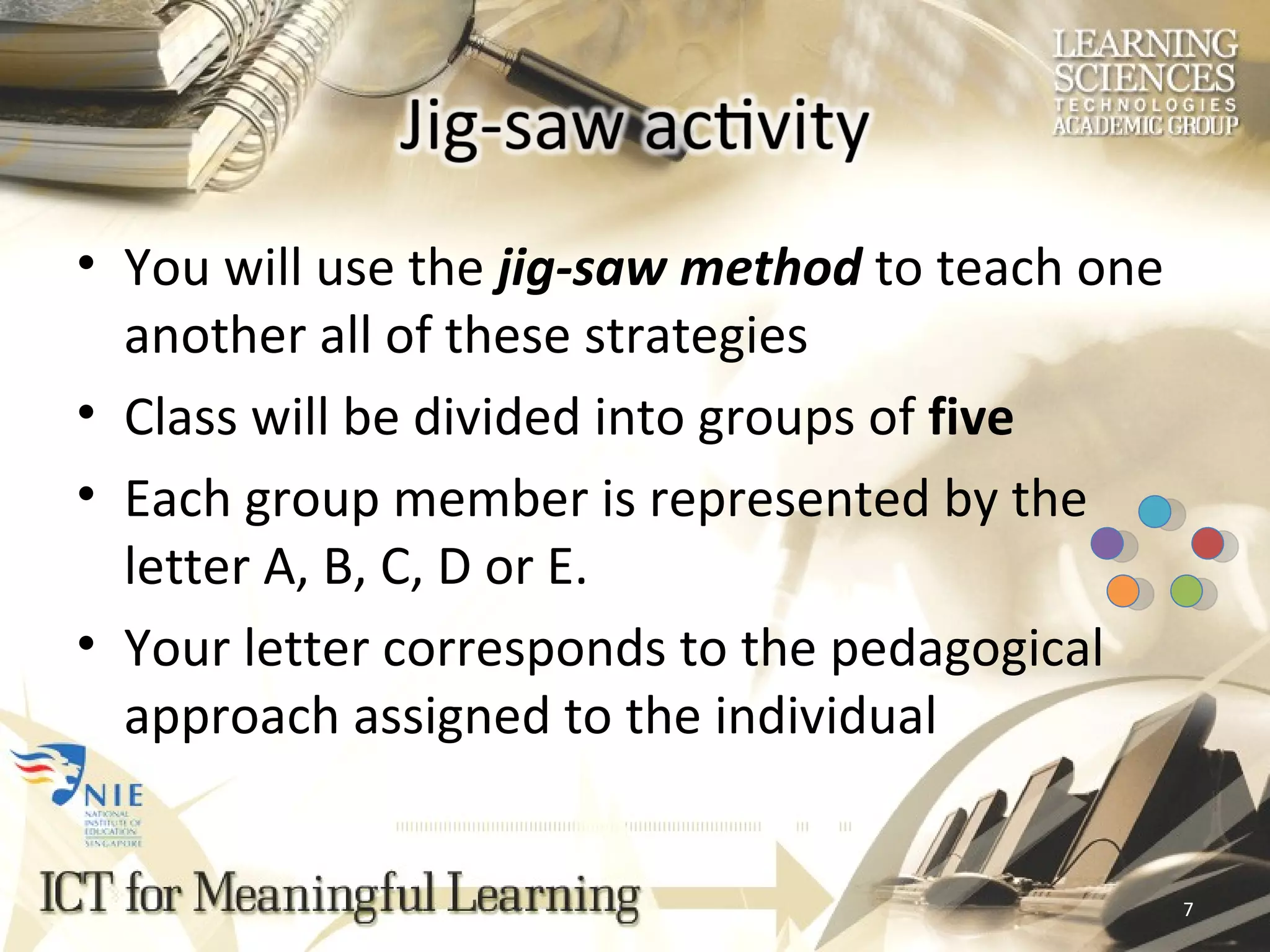 You will use the  jig-saw method  to teach one another all of these strategies Class will be divided into groups of  five Each group member is represented by the letter A, B, C, D or E. Your letter corresponds to the pedagogical approach assigned to the individual 