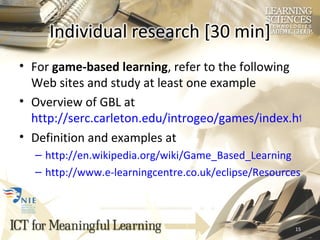 For  game-based learning , refer to the following Web sites and study at least one example Overview of GBL at  http://serc.carleton.edu/introgeo/games/index.html Definition and examples at  http://en.wikipedia.org/wiki/Game_Based_Learning http://www.e-learningcentre.co.uk/eclipse/Resources/games.htm 