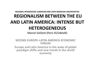 REGIONAL INTEGRATION: EUROPEAN AND LATIN AMERICAN UNCERTAINTIES 
REGIONALISM BETWEEN THE EU 
AND LATIN AMERICA: INTENSE BUT 
HETEROGENEOUS 
Marcel Vaillant (Paris III/UdelaR) 
SECOND EUROPE–LATIN AMERICA ECONOMIC 
FORUM 
Europe and Latin America in the wake of global 
paradigm shifts and new trends in the world 
economy 
 