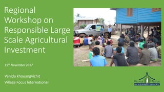 Regional
Workshop on
Responsible Large
Scale Agricultural
Investment
15th November 2017
Vanida khouangvichit
Village Focus International
 