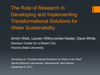 The Role of Research in
Developing and Implementing
Transformational Solutions for
Water Sustainability
Arnim Wiek, Lauren Withycombe Keeler, Dave White
Decision Center for a Desert City
Arizona State University

Workshop on “Transformational Solutions for Water in the West”
Sandia National Laboratories, Albuquerque, New Mexico
September 5, 2013

 