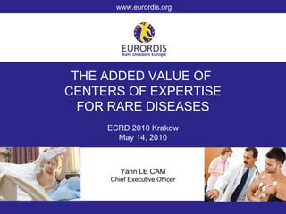 THE ADDED VALUE OF  CENTERS OF EXPERTISE FOR RARE DISEASES ECRD 2010 Krakow May 14, 2010 Yann LE CAM Chief Executive Officer www.eurordis.org 