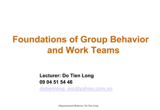 Foundations of Group Behavior
       and Work Teams

     Lecturer: Do Tien Long
     09 04 51 54 46
     dotienlong_mc@yahoo.com.vn


           Organisational Behavior, Do Tien Long
 