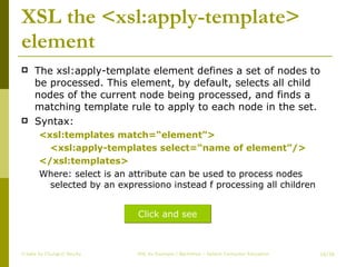 XSL the <xsl:apply-template> element The xsl:apply-template element defines a set of nodes to be processed. This element, by default, selects all child nodes of the current node being processed, and finds a matching template rule to apply to each node in the set. Syntax: <xsl:templates match=“element”> <xsl:apply-templates select=“name of element”/> </xsl:templates> Where: select is an attribute can be used to process nodes selected by an expressiono instead f processing all children Create by ChungLD faculty /36 Click and see 