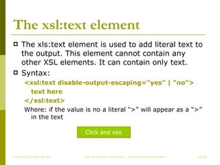 The xsl:text element The xls:text element is used to add literal text to the output. This element cannot contain any other XSL elements. It can contain only text. Syntax: <xsl:text disable-output-escaping=“yes” | “no”> text here </xsl:text> Where: if the value is no a literal “>” will appear as a “>” in the text Create by ChungLD faculty /36 Click and see 