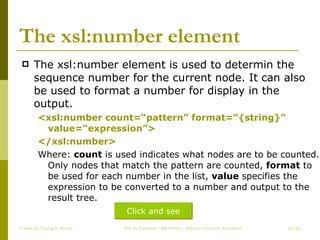 The xsl:number element The xsl:number element is used to determin the sequence number for the current node. It can also be used to format a number for display in the output. <xsl:number count=“pattern” format=“{string}” value=“expression”> </xsl:number> Where:  count  is used indicates what nodes are to be counted. Only nodes that match the pattern are counted,  format  to be used for each number in the list,  value  specifies the expression to be converted to a number and output to the result tree. Create by ChungLD faculty /36 Click and see 