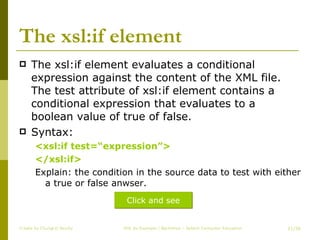 The xsl:if element The xsl:if element evaluates a conditional expression against the content of the XML file. The test attribute of xsl:if element contains a conditional expression that evaluates to a boolean value of true of false. Syntax: <xsl:if test=“expression”> </xsl:if> Explain: the condition in the source data to test with either a true or false anwser. Create by ChungLD faculty /36 Click and see 