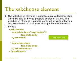 The xsl:choose element The xsl:choose element is used to make a decision when there are two or moree possible course of action. The xsl:choose element is used in conjunction with xsl:when and xsl:otherwise to express multiple conditional tests. Syntax <xsl:choose> <xsl:when test=“expression”> template body </xsl:when> … . <xsl:otherwise> template body </xsl:otherwise> </xsl:choose> Create by ChungLD faculty /36 Click and see 
