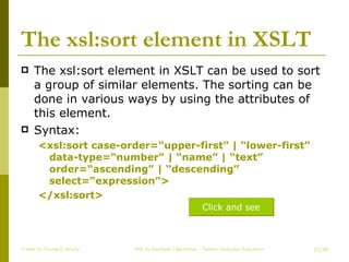 The xsl:sort element in XSLT The xsl:sort element in XSLT can be used to sort a group of similar elements. The sorting can be done in various ways by using the attributes of this element. Syntax: <xsl:sort case-order=“upper-first” | “lower-first” data-type=“number” | “name” | “text” order=“ascending” | “descending” select=“expression”> </xsl:sort> Create by ChungLD faculty /36 Click and see 