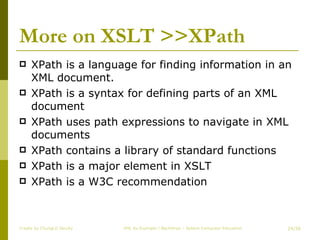 More on XSLT >>XPath XPath is a language for finding information in an XML document. XPath is a syntax for defining parts of an XML document  XPath uses path expressions to navigate in XML documents  XPath contains a library of standard functions  XPath is a major element in XSLT  XPath is a W3C recommendation  Create by ChungLD faculty /36 