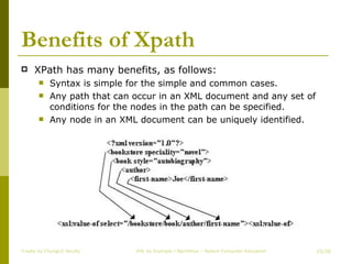 Benefits of Xpath XPath has many benefits, as follows: Syntax is simple for the simple and common cases. Any path that can occur in an XML document and any set of conditions for the nodes in the path can be specified. Any node in an XML document can be uniquely identified. Create by ChungLD faculty /36 