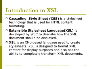 Introduction to XSL Cascading  Style Sheet (CSS)  is a stylesheet technology that is used for HTML content formating. Extensible Stylesheet Language(XSL)  is developed by W3C to describe how the XML document should be displayed. XSL  is an XML-based language used to create stylesheets. XSL is designed to format XML content for display purposes and also has the ability to completely transform XML documents. Create by ChungLD faculty /36 