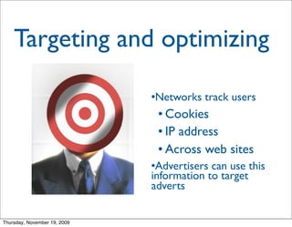 Targeting and optimizing

                              Networks track users
                              


                                   Cookies
                                   IP address


                                   Across web sites

                              Advertisers can use this
                              information to target
                              adverts


Thursday, November 19, 2009
 