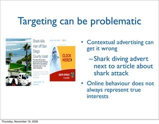 Targeting can be problematic
                              • Contextual advertising can
                                get it wrong
                                 – Shark diving advert
                                   next to article about
                                   shark attack
                              • Online behaviour does not
                                always represent true
                                interests


Thursday, November 19, 2009
 