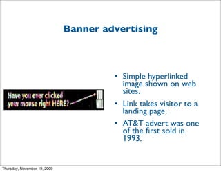 Banner advertising



                                       • Simple hyperlinked
                                         image shown on web
                                         sites.
                                       • Link takes visitor to a
                                         landing page.
                                       • AT&T advert was one
                                         of the ﬁrst sold in
                                         1993.


Thursday, November 19, 2009
 