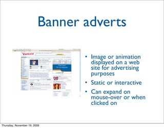 Banner adverts

                                • Image or animation
                                  displayed on a web
                                  site for advertising
                                  purposes
                                • Static or interactive
                                • Can expand on
                                  mouse-over or when
                                  clicked on


Thursday, November 19, 2009
 