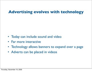 Advertising evolves with technology




        •    Today can include sound and video
        •    Far more interactive
        •    Technology allows banners to expand over a page
        •    Adverts can be placed in videos



Thursday, November 19, 2009
 